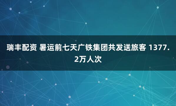 瑞丰配资 暑运前七天广铁集团共发送旅客 1377.2万人次