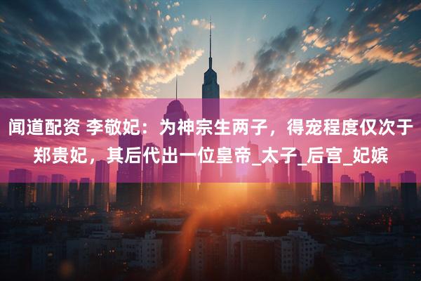 闻道配资 李敬妃：为神宗生两子，得宠程度仅次于郑贵妃，其后代出一位皇帝_太子_后宫_妃嫔