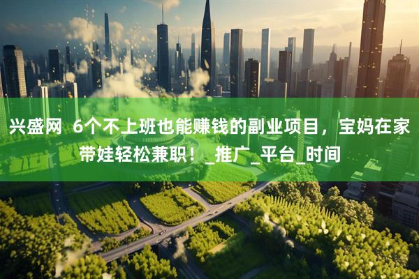 兴盛网  6个不上班也能赚钱的副业项目，宝妈在家带娃轻松兼职！_推广_平台_时间