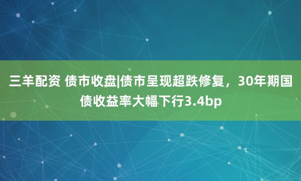 三羊配资 债市收盘|债市呈现超跌修复，30年期国债收益率大幅下行3.4bp
